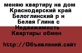 меняю квартиру на дом - Краснодарский край, Белоглинский р-н, Белая Глина с. Недвижимость » Квартиры обмен   